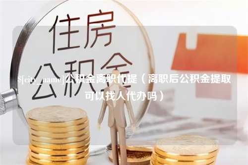 浙江公积金离职代提（离职后公积金提取可以找人代办吗）