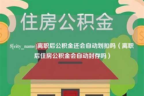 浙江离职后公积金还会自动划扣吗（离职后住房公积金会自动封存吗）