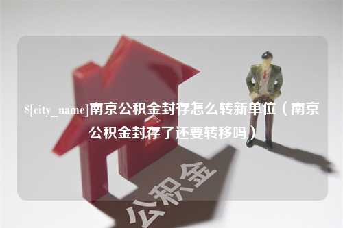 浙江南京公积金封存怎么转新单位（南京公积金封存了还要转移吗）